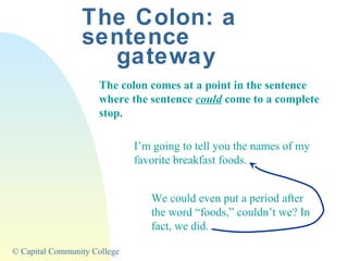 The Colon: a
sentence
gateway
The colon comes at a point in the sentence
where the sentence could come to a complete
stop.
I’m going to tell you the names of my
favorite breakfast foods.
We could even put a period after
the word “foods,” couldn’t we? In
fact, we did.
© Capital Community College

 