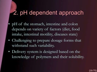 2. pH dependent approach
• pH of the stomach, intestine and colon
depends on variety of factors (diet, food
intake, intestinal motility, diseases state)
• Challenging to prepare dosage forms that
withstand such variability.
• Delivery system is designed based on the
knowledge of polymers and their solubility.
(19/75)
 