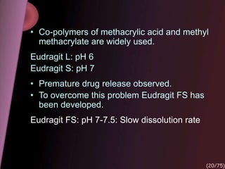 • Co-polymers of methacrylic acid and methyl
methacrylate are widely used.
Eudragit L: pH 6
Eudragit S: pH 7
• Premature drug release observed.
• To overcome this problem Eudragit FS has
been developed.
Eudragit FS: pH 7-7.5: Slow dissolution rate
(20/75)
 