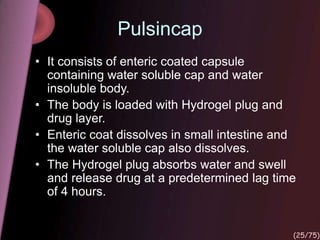 Pulsincap
• It consists of enteric coated capsule
containing water soluble cap and water
insoluble body.
• The body is loaded with Hydrogel plug and
drug layer.
• Enteric coat dissolves in small intestine and
the water soluble cap also dissolves.
• The Hydrogel plug absorbs water and swell
and release drug at a predetermined lag time
of 4 hours.
(25/75)
 