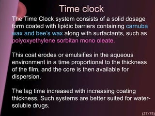 Time clock
The Time Clock system consists of a solid dosage
form coated with lipidic barriers containing carnuba
wax and bee’s wax along with surfactants, such as
polyoxyethylene sorbitan mono oleate.
This coat erodes or emulsifies in the aqueous
environment in a time proportional to the thickness
of the film, and the core is then available for
dispersion.
The lag time increased with increasing coating
thickness. Such systems are better suited for water-
soluble drugs.
(27/75)
 