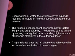 • Upon ingress of water, the swellable layer expands,
resulting in rupture of film with subsequent rapid drug
release.
• The release is independent of environmental factors
like pH and drug solubility. The lag time can be varied
by varying coating thickness or adding high amounts
of lipophilic plasticizer in the outermost layer.
• A rapid release after the lag phase was achieved with
increased concentration of osmotic agent.
(30/75)
 