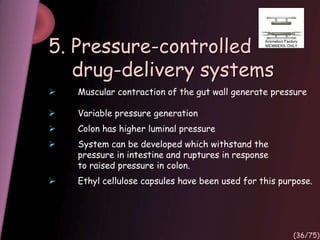 5. Pressure-controlled
drug-delivery systems
 Muscular contraction of the gut wall generate pressure
 Variable pressure generation
 Colon has higher luminal pressure
 System can be developed which withstand the
pressure in intestine and ruptures in response
to raised pressure in colon.
 Ethyl cellulose capsules have been used for this purpose.
(36/75)
 
