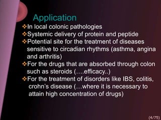 Application
In local colonic pathologies
Systemic delivery of protein and peptide
Potential site for the treatment of diseases
sensitive to circadian rhythms (asthma, angina
and arthritis)
For the drugs that are absorbed through colon
such as steroids (….efficacy..)
For the treatment of disorders like IBS, colitis,
crohn’s disease (…where it is necessary to
attain high concentration of drugs)
(4/75)
 