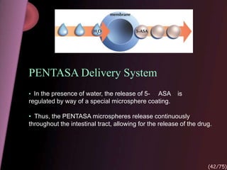 PENTASA Delivery System
• In the presence of water, the release of 5- ASA is
regulated by way of a special microsphere coating.
• Thus, the PENTASA microspheres release continuously
throughout the intestinal tract, allowing for the release of the drug.
(42/75)
 