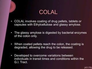 COLAL
• COLAL involves coating of drug pellets, tablets or
capsules with Ethylcellulose and glassy amylose.
• The glassy amylose is digested by bacterial enzymes
of the colon only.
• When coated pellets reach the colon, the coating is
degraded, allowing the drug to be released.
• Developed to overcome variations between
individuals in transit times and conditions within the
G.I. Tract.
(47/75)
 