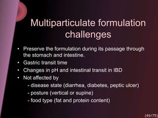 Multiparticulate formulation
challenges
• Preserve the formulation during its passage through
the stomach and intestine.
• Gastric transit time
• Changes in pH and intestinal transit in IBD
• Not affected by
- disease state (diarrhea, diabetes, peptic ulcer)
- posture (vertical or supine)
- food type (fat and protein content)
(49/75)
 