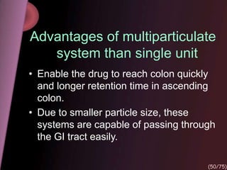 Advantages of multiparticulate
system than single unit
• Enable the drug to reach colon quickly
and longer retention time in ascending
colon.
• Due to smaller particle size, these
systems are capable of passing through
the GI tract easily.
(50/75)
 