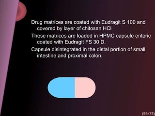Drug matrices are coated with Eudragit S 100 and
covered by layer of chitosan HCl
These matrices are loaded in HPMC capsule enteric
coated with Eudragit FS 30 D.
Capsule disintegrated in the distal portion of small
intestine and proximal colon.
(55/75)
 