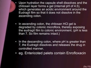 • Upon hydration the capsule shell dissolves and the
chitosan layer forms a gel (internal pH of 4.5),
which generates an acidic environment around the
Eudragit film so that it does not dissolve in the
ascending colon.
• In ascending colon, the chitosan HCl gel is
degraded by colonic microflora, thereby exposing
the eudragit film to colonic environment. (pH is less
than 7. So film remains intact.)
• In the descending colon, where pH is greater than
7, the Eudragit dissolves and releases the drug in
controlled manner.
• eg. Entericoted palets contain Enrofloxacin
(56/75)
 