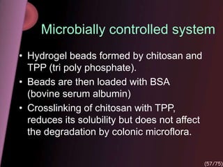 Microbially controlled system
• Hydrogel beads formed by chitosan and
TPP (tri poly phosphate).
• Beads are then loaded with BSA
(bovine serum albumin)
• Crosslinking of chitosan with TPP,
reduces its solubility but does not affect
the degradation by colonic microflora.
(57/75)
 
