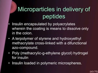 Microparticles in delivery of
peptides
• Insulin encapsulated by polyacrylates
wherein the coating is means to dissolve only
in the colon.
• A terpolymer of styrene and hydroxyethyl
methacrylate cross-linked with a difunctional
azo-compound.
• Poly (methacrylic-g-ethylene glycol) hydrogel
for insulin
• Insulin loaded in polymeric microspheres.
(60/75)
 