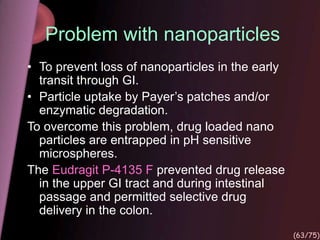 Problem with nanoparticles
• To prevent loss of nanoparticles in the early
transit through GI.
• Particle uptake by Payer’s patches and/or
enzymatic degradation.
To overcome this problem, drug loaded nano
particles are entrapped in pH sensitive
microspheres.
The Eudragit P-4135 F prevented drug release
in the upper GI tract and during intestinal
passage and permitted selective drug
delivery in the colon.
(63/75)
 