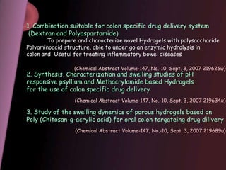 1. Combination suitable for colon specific drug delivery system
(Dextran and Polyaspartamide)
To prepare and characterize novel Hydrogels with polysaccharide
Polyaminoacid structure, able to under go an enzymic hydrolysis in
colon and Useful for treating inflammatory bowel diseases
2. Synthesis, Characterization and swelling studies of pH
responsive psyllium and Methacrylamide based Hydrogels
for the use of colon specific drug delivery
3. Study of the swelling dynemics of porous hydrogels based on
Poly (Chitosan-g-acrylic acid) for oral colon targateing drug dilivery
(Chemical Abstract Volume-147, No.-10, Sept. 3, 2007 219626w)
(Chemical Abstract Volume-147, No.-10, Sept. 3, 2007 219634x)
(Chemical Abstract Volume-147, No.-10, Sept. 3, 2007 219689u)
 