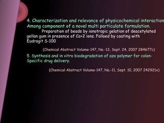 4. Characterization and relevance of physicochemical interaction
Among component of a novel multi particulate formulation.
Preparation of beads by ionotropic gelation of deacetylated
gellan gum in presence of Ca+2 ions. Folloed by coating with
Eudragit S-100
5. Synthesis and in vitro biodegradation of azo polymer for colon-
Specific drug delivery.
(Chemical Abstract Volume-147, No.-13, Sept. 24, 2007 284677c)
(Chemical Abstract Volume-147, No.-11, Sept. 10, 2007 242921x)
 