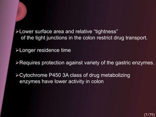 Lower surface area and relative “tightness”
of the tight junctions in the colon restrict drug transport.
Longer residence time
Requires protection against variety of the gastric enzymes.
Cytochrome P450 3A class of drug metabolizing
enzymes have lower activity in colon
(7/75)
 