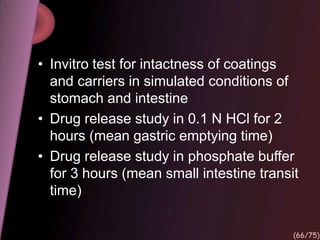 • Invitro test for intactness of coatings
and carriers in simulated conditions of
stomach and intestine
• Drug release study in 0.1 N HCl for 2
hours (mean gastric emptying time)
• Drug release study in phosphate buffer
for 3 hours (mean small intestine transit
time)
(66/75)
 