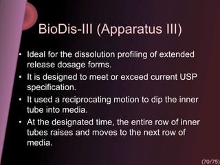 BioDis-III (Apparatus III)
• Ideal for the dissolution profiling of extended
release dosage forms.
• It is designed to meet or exceed current USP
specification.
• It used a reciprocating motion to dip the inner
tube into media.
• At the designated time, the entire row of inner
tubes raises and moves to the next row of
media.
(70/75)
 