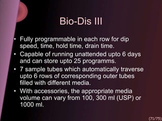 Bio-Dis III
• Fully programmable in each row for dip
speed, time, hold time, drain time.
• Capable of running unattended upto 6 days
and can store upto 25 programms.
• 7 sample tubes which automatically traverse
upto 6 rows of corresponding outer tubes
filled with different media.
• With accessories, the appropriate media
volume can vary from 100, 300 ml (USP) or
1000 ml.
(71/75)
 