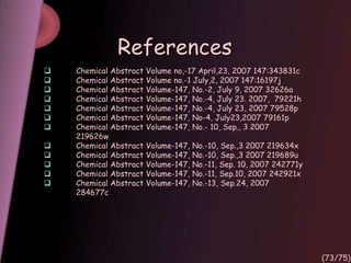 References
 Chemical Abstract Volume no,-17 April,23, 2007 147:343831c
 Chemical Abstract Volume no.-1 July,2, 2007 147:16197j
 Chemical Abstract Volume-147, No.-2, July 9, 2007 32626a
 Chemical Abstract Volume-147, No.-4, July 23. 2007, 79221h
 Chemical Abstract Volume-147, No.-4, July 23, 2007 79528p
 Chemical Abstract Volume-147, No-4, July23,2007 79161p
 Chemical Abstract Volume-147, No.- 10, Sep., 3 2007
219626w
 Chemical Abstract Volume-147, No.-10, Sep.,3 2007 219634x
 Chemical Abstract Volume-147, No.-10, Sep.,3 2007 219689u
 Chemical Abstract Volume-147, No.-11, Sep. 10, 2007 242771y
 Chemical Abstract Volume-147, No.-11, Sep.10, 2007 242921x
 Chemical Abstract Volume-147, No.-13, Sep.24, 2007
284677c
(73/75)
 