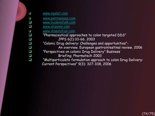  www.egalet.com
 www.pentasausa.com
 www.budenofalk.com
 www.alizyme.com
 www.dissolution.com
 “Pharmaceutical approaches to colon targeted DDS”
 JPPS 6(1):33-66, 2003
 “Colonic Drug delivery: Challenges and opportunities”-
 An overview. European gastrointestinal review, 2006
 “Perspectives on colonic Drug Delivery” Business
 Briefing: Pharmatech 2003
 “Multiparticulate formulation approach to colon Drug Delivery:
Current Perspectives” 9(3): 327-338, 2006
(74/75)
 
