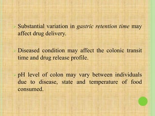  Substantial variation in gastric retention time may
affect drug delivery.
 Diseased condition may affect the colonic transit
time and drug release profile.
 pH level of colon may vary between individuals
due to disease, state and temperature of food
consumed.
 
