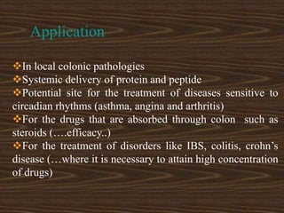 Application
In local colonic pathologies
Systemic delivery of protein and peptide
Potential site for the treatment of diseases sensitive to
circadian rhythms (asthma, angina and arthritis)
For the drugs that are absorbed through colon such as
steroids (….efficacy..)
For the treatment of disorders like IBS, colitis, crohn’s
disease (…where it is necessary to attain high concentration
of drugs)
 