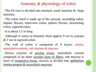 Anatomy & physiology of colon
The GI tract is divided into stomach, small intestine & large
intestine.
The colon itself is made up of the caecum, ascending colon,
hepatic flexure, transverse colon, splenic flexure, descending
colon, sigmoid colon.
It is about 1.5 m long.
Although it varies in diameter from approx 9 cm in caecum
& 2 cm in sigmoid colon.
The wall of colon is composed of 4 layers: serosa,
muscularis externa, sub mucosa & mucosa.
Serosa consists of areolar tissue, muscularis externa
composed of an inner circular layer of fibers, sub mucosa is
layer of connective tissue, mucosa is divided into epithelium
lamina propria & muscularis mucosae
 