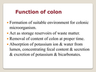 Function of colon
 Formation of suitable environment for colonic
microorganism.
 Act as storage reservoirs of waste matter.
 Removal of content of colon at proper time.
 Absorption of potassium ion & water from
lumen, concentrating fecal content & secretion
& excretion of potassium & bicarbonates.
 
