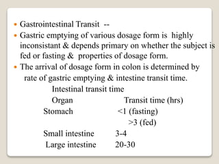  Gastrointestinal Transit --
 Gastric emptying of various dosage form is highly
inconsistant & depends primary on whether the subject is
fed or fasting & properties of dosage form.
 The arrival of dosage form in colon is determined by
rate of gastric emptying & intestine transit time.
Intestinal transit time
Organ Transit time (hrs)
Stomach <1 (fasting)
>3 (fed)
Small intestine 3-4
Large intestine 20-30
 