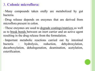 3. Colonic microflora:
Many compounds taken orally are metabolized by gut
bacteria.
Drug release depends on enzymes that are derived from
microflora present in colon.
These enzymes are used to degrade coatings/matrices as well
as to break bonds between an inert carrier and an active agent
resulting in the drug release from the formulation.
Important metabolic reactions carried out by intestinal
bacteria : hydrolysis, reduction, dehydroxylation,
decarboxylation, dehalogenation, deamination, acetylation,
esterification.
 