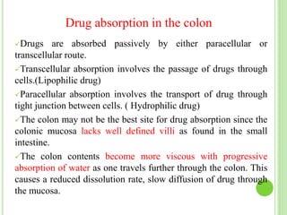 Drug absorption in the colon
Drugs are absorbed passively by either paracellular or
transcellular route.
Transcellular absorption involves the passage of drugs through
cells.(Lipophilic drug)
Paracellular absorption involves the transport of drug through
tight junction between cells. ( Hydrophilic drug)
The colon may not be the best site for drug absorption since the
colonic mucosa lacks well defined villi as found in the small
intestine.
The colon contents become more viscous with progressive
absorption of water as one travels further through the colon. This
causes a reduced dissolution rate, slow diffusion of drug through
the mucosa.
 