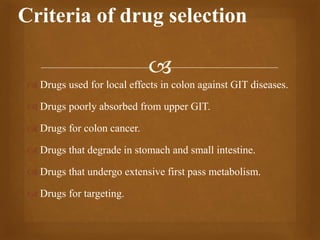 
 Drugs used for local effects in colon against GIT diseases.
 Drugs poorly absorbed from upper GIT.
 Drugs for colon cancer.
 Drugs that degrade in stomach and small intestine.
 Drugs that undergo extensive first pass metabolism.
 Drugs for targeting.
Criteria of drug selection
 