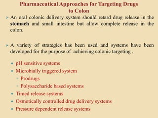 Pharmaceutical Approaches for Targeting Drugs
to Colon
 pH sensitive systems
 Microbially triggered system
◦ Prodrugs
◦ Polysaccharide based systems
 Timed release systems
 Osmotically controlled drug delivery systems
 Pressure dependent release systems
 An oral colonic delivery system should retard drug release in the
stomach and small intestine but allow complete release in the
colon.
 A variety of strategies has been used and systems have been
developed for the purpose of achieving colonic targeting .
 
