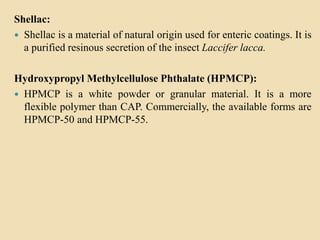 Shellac:
 Shellac is a material of natural origin used for enteric coatings. It is
a purified resinous secretion of the insect Laccifer lacca.
Hydroxypropyl Methylcellulose Phthalate (HPMCP):
 HPMCP is a white powder or granular material. It is a more
flexible polymer than CAP. Commercially, the available forms are
HPMCP-50 and HPMCP-55.
 