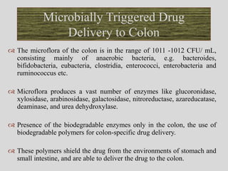  The microflora of the colon is in the range of 1011 -1012 CFU/ mL,
consisting mainly of anaerobic bacteria, e.g. bacteroides,
bifidobacteria, eubacteria, clostridia, enterococci, enterobacteria and
ruminococcus etc.
 Microflora produces a vast number of enzymes like glucoronidase,
xylosidase, arabinosidase, galactosidase, nitroreductase, azareducatase,
deaminase, and urea dehydroxylase.
 Presence of the biodegradable enzymes only in the colon, the use of
biodegradable polymers for colon-specific drug delivery.
 These polymers shield the drug from the environments of stomach and
small intestine, and are able to deliver the drug to the colon.
Microbially Triggered Drug
Delivery to Colon
 