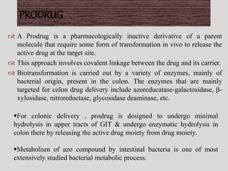  A Prodrug is a pharmacologically inactive derivative of a parent
molecule that require some form of transformation in vivo to release the
active drug at the target site.
 This approach involves covalent linkage between the drug and its carrier.
 Biotransformation is carried out by a variety of enzymes, mainly of
bacterial origin, present in the colon. The enzymes that are mainly
targeted for colon drug delivery include azoreducatase-galactosidase, β-
xylosidase, nitroreductase, glycosidase deaminase, etc.
PRODRUG
For colonic delivery , prodrug is designed to undergo minimal
hydrolysis in upper tracts of GIT & undergo enzymatic hydrolysis in
colon there by releasing the active drug moiety from drug moiety.
Metabolism of azo compound by intestinal bacteria is one of most
extensively studied bacterial metabolic process.
 