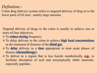 Definition:-
Colon drug delivery system refers to targeted delivery of drug in to the
lower parts of GI tract , mainly large intestine.
Targeted delivery of drugs to the colon is usually to achieve one or
more of four objectives.
To reduce dosing frequency
To delay delivery to the colon to achieve high local concentrations
in the treatment of diseases of the distal gut,
To delay delivery to a time appropriate to treat acute phases of
disease (chronotherapy),
To deliver to a region that is less hostile metabolically, e.g., to
facilitate absorption of acid and enzymatically labile materials,
especially peptides.
 