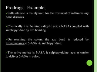 Prodrugs: Example,
Sulfasalazine is mainly used for the treatment of inflammatory
bowl diseases.
Chemically it is 5-amino salicylic acid (5-ASA) coupled with
sulphapyridine by azo bonding.
On reaching the colon, the azo bond is reduced by
azoreductases to 5-ASA & sulphapyridine.
The active moiety is 5-ASA & sulphapyridine acts as carrier
to deliver 5-ASA in colon.
 