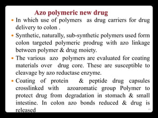 Azo polymeric new drug
 In which use of polymers as drug carriers for drug
delivery to colon .
 Synthetic, naturally, sub-synthetic polymers used form
colon targeted polymeric prodrug with azo linkage
between polymer & drug moiety.
 The various azo polymers are evaluated for coating
materials over drug core. These are susceptible to
cleavage by azo reductase enzyme.
 Coating of protein & peptide drug capsules
crosslinked with azoaromatic group Polymer to
protect drug from degradation in stomach & small
intestine. In colon azo bonds reduced & drug is
released 43
 
