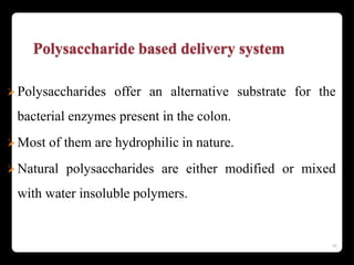 Polysaccharide based delivery system
Polysaccharides offer an alternative substrate for the
bacterial enzymes present in the colon.
Most of them are hydrophilic in nature.
Natural polysaccharides are either modified or mixed
with water insoluble polymers.
46
 