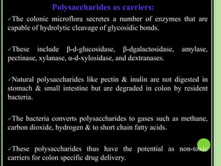 Polysaccharides as carriers:
The colonic microflora secretes a number of enzymes that are
capable of hydrolytic cleavage of glycosidic bonds.
These include β-d-glucosidase, β-dgalactosidase, amylase,
pectinase, xylanase, α-d-xylosidase, and dextranases.
Natural polysaccharides like pectin & inulin are not digested in
stomach & small intestine but are degraded in colon by resident
bacteria.
The bacteria converts polysaccharides to gases such as methane,
carbon dioxide, hydrogen & to short chain fatty acids.
These polysaccharides thus have the potential as non-toxic
carriers for colon specific drug delivery.
 