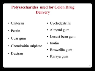 63
Polysaccharides used for Colon Drug
Delivery
• Chitosan
• Pectin
• Guar gum
• Chondroitin sulphate
• Dextran
• Cyclodextrins
• Almond gum
• Locust bean gum
• Inulin
• Boswellia gum
• Karaya gum
 