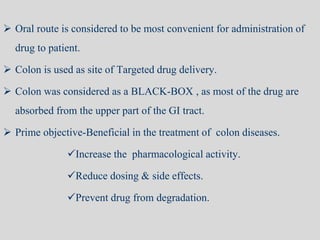  Oral route is considered to be most convenient for administration of
drug to patient.
 Colon is used as site of Targeted drug delivery.
 Colon was considered as a BLACK-BOX , as most of the drug are
absorbed from the upper part of the GI tract.
 Prime objective-Beneficial in the treatment of colon diseases.
Increase the pharmacological activity.
Reduce dosing & side effects.
Prevent drug from degradation.
 