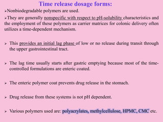 Time release dosage forms:
Nonbiodegradable polymers are used.
They are generally nonspecific with respect to pH-solubility characteristics and
the employment of these polymers as carrier matrices for colonic delivery often
utilizes a time-dependent mechanism.
 This provides an initial lag phase of low or no release during transit through
the upper gastrointestinal tract.
 The lag time usually starts after gastric emptying because most of the time-
controlled formulations are enteric coated.
 The enteric polymer coat prevents drug release in the stomach.
 Drug release from these systems is not pH dependent.
 Various polymers used are: polyacrylates, methylcellulose, HPMC, CMC etc.
 