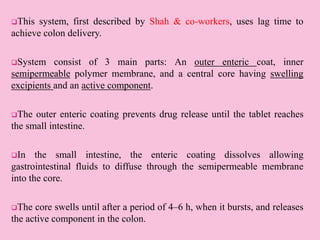 This system, first described by Shah & co-workers, uses lag time to
achieve colon delivery.
System consist of 3 main parts: An outer enteric coat, inner
semipermeable polymer membrane, and a central core having swelling
excipients and an active component.
The outer enteric coating prevents drug release until the tablet reaches
the small intestine.
In the small intestine, the enteric coating dissolves allowing
gastrointestinal fluids to diffuse through the semipermeable membrane
into the core.
The core swells until after a period of 4–6 h, when it bursts, and releases
the active component in the colon.
 
