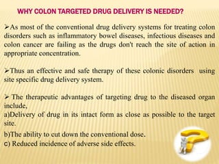 As most of the conventional drug delivery systems for treating colon
disorders such as inflammatory bowel diseases, infectious diseases and
colon cancer are failing as the drugs don't reach the site of action in
appropriate concentration.
Thus an effective and safe therapy of these colonic disorders using
site specific drug delivery system.
 The therapeutic advantages of targeting drug to the diseased organ
include,
a)Delivery of drug in its intact form as close as possible to the target
site.
b)The ability to cut down the conventional dose.
c) Reduced incidence of adverse side effects.
WHY COLON TARGETED DRUG DELIVERY IS NEEDED?
 
