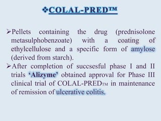 COLAL-PRED™
Pellets containing the drug (prednisolone
metasulphobenzoate) with a coating of
ethylcellulose and a specific form of amylose
(derived from starch).
After completion of succsesful phase I and II
trials ‘Alizyme’ obtained approval for Phase III
clinical trial of COLAL-PREDTM in maintenance
of remission of ulcerative colitis.
 