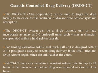 The OROS-CT (Alza corporation) can be used to target the drug
locally to the colon for the treatment of disease or to achieve systemic
absorption.
The OROS-CT system can be a single osmotic unit or may
incorporate as many as 5-6 push-pull units, each 4 mm in diameter,
encapsulated within a hard gelatin capsule.
For treating ulcerative colitis, each push pull unit is designed with a
3-4 h post gastric delay to prevent drug delivery in the small intestine.
Drug release begins when the unit reaches the colon.
OROS-CT units can maintain a constant release rate for up to 24
hours in the colon or can deliver drug over a period as short as four
hours.
Osmotic Controlled Drug Delivery (ORDS-CT)
 