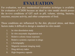 For evaluation, not any standardized evaluation technique is available
for evaluation of CDDS because an ideal in vitro model should posses
the in-vivo conditions of GIT such as pH, volume, stirring, bacteria,
enzymes, enzyme activity, and other components of food.
These conditions are influenced by the diet, physical stress, and these
factors make it difficult to design a standard in-vitro model.
EVALUATION
1. In vitro dissolution study
2. In vitro enzymatic degradation test
3. Relative colonic tissue exposure
4. Relative systemic exposure to drugs
5. -Scintigraphy
6. Magnetic moment imaging study
7. Drug delivery index
8. High frequency capsule
 